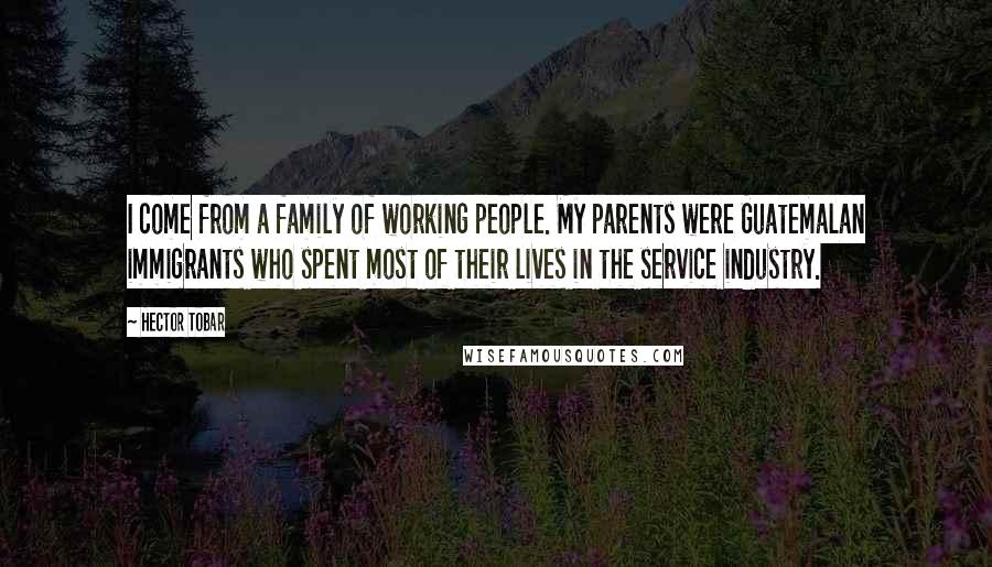 Hector Tobar Quotes: I come from a family of working people. My parents were Guatemalan immigrants who spent most of their lives in the service industry.