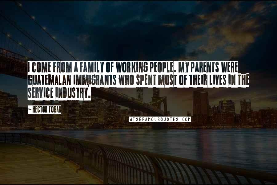 Hector Tobar Quotes: I come from a family of working people. My parents were Guatemalan immigrants who spent most of their lives in the service industry.