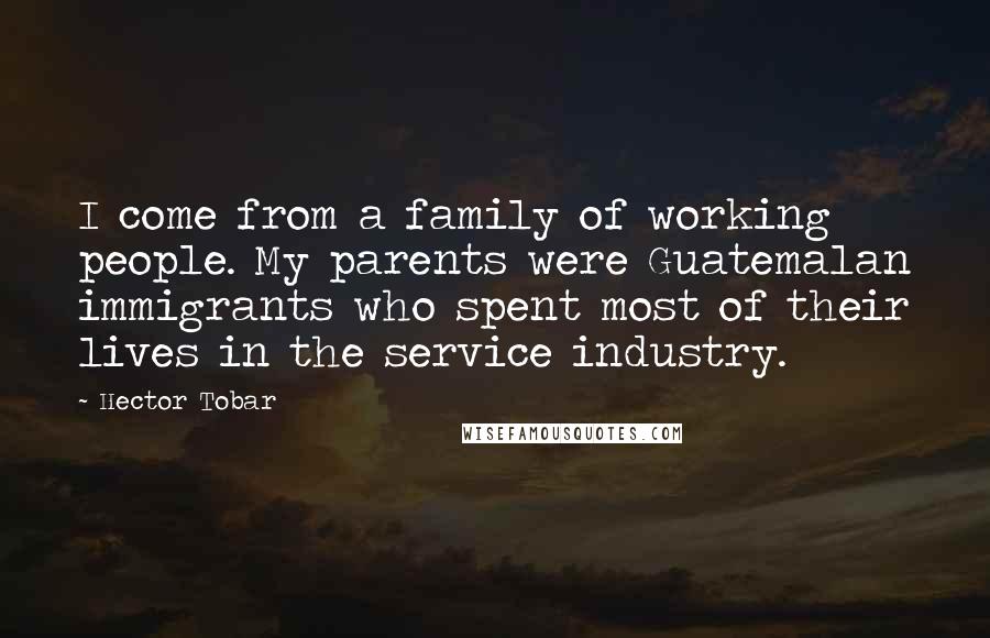 Hector Tobar Quotes: I come from a family of working people. My parents were Guatemalan immigrants who spent most of their lives in the service industry.