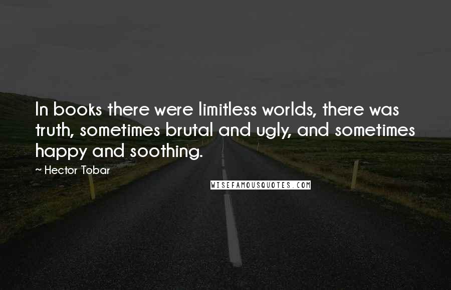 Hector Tobar Quotes: In books there were limitless worlds, there was truth, sometimes brutal and ugly, and sometimes happy and soothing.