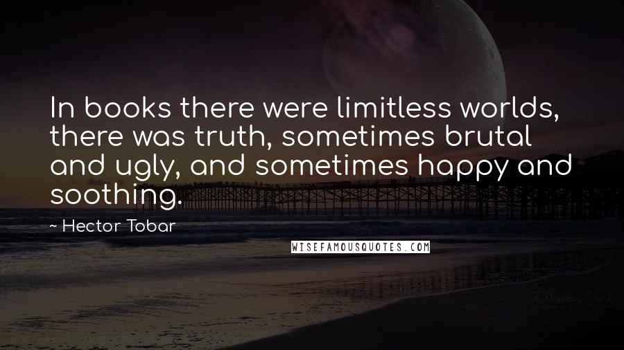 Hector Tobar Quotes: In books there were limitless worlds, there was truth, sometimes brutal and ugly, and sometimes happy and soothing.
