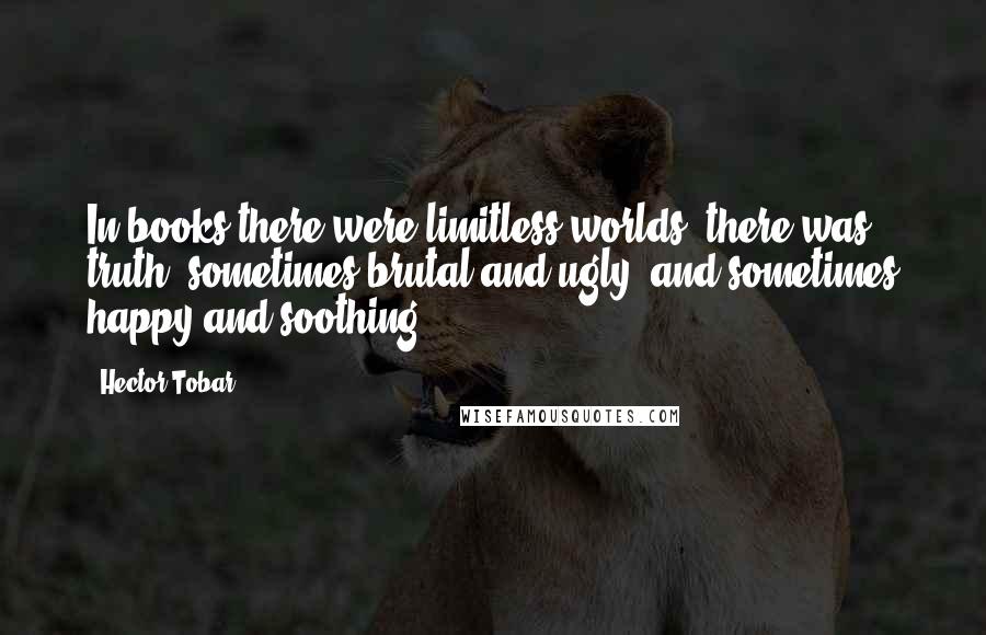 Hector Tobar Quotes: In books there were limitless worlds, there was truth, sometimes brutal and ugly, and sometimes happy and soothing.