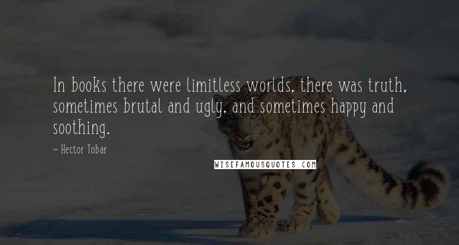 Hector Tobar Quotes: In books there were limitless worlds, there was truth, sometimes brutal and ugly, and sometimes happy and soothing.