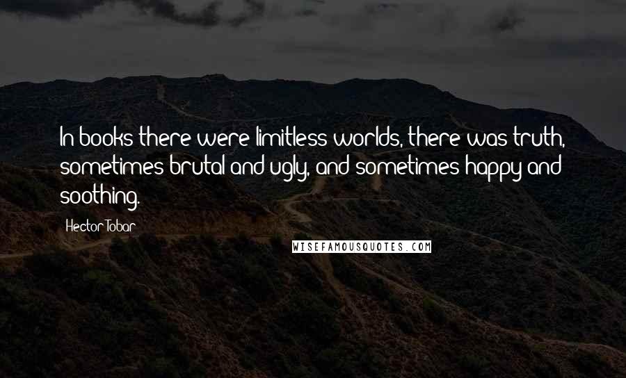 Hector Tobar Quotes: In books there were limitless worlds, there was truth, sometimes brutal and ugly, and sometimes happy and soothing.