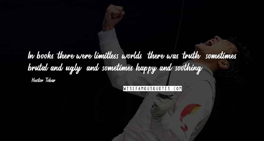 Hector Tobar Quotes: In books there were limitless worlds, there was truth, sometimes brutal and ugly, and sometimes happy and soothing.