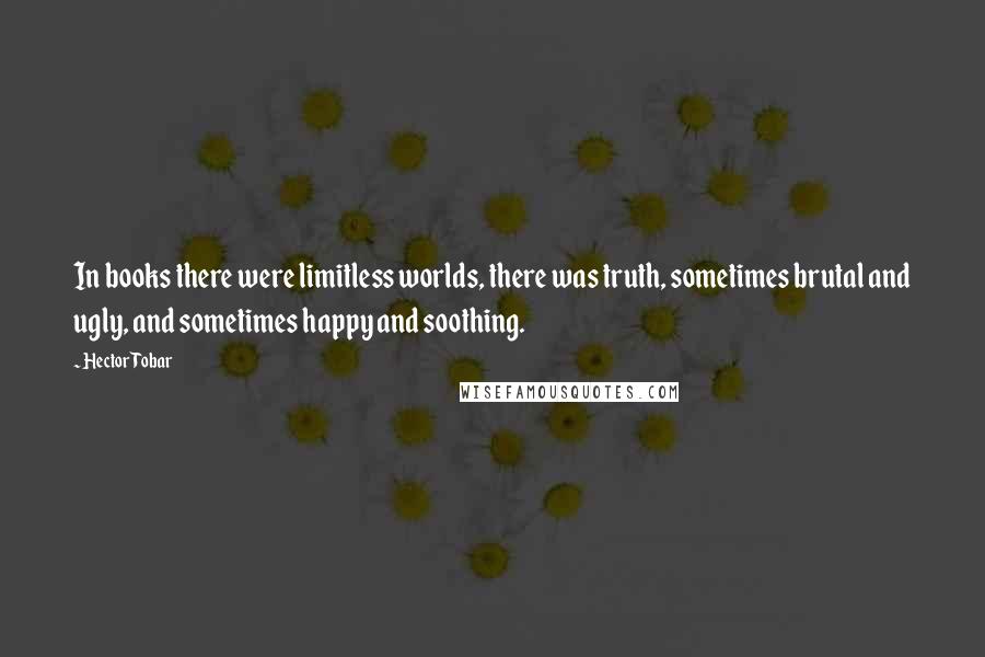 Hector Tobar Quotes: In books there were limitless worlds, there was truth, sometimes brutal and ugly, and sometimes happy and soothing.