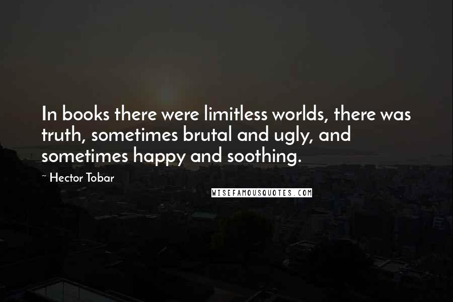 Hector Tobar Quotes: In books there were limitless worlds, there was truth, sometimes brutal and ugly, and sometimes happy and soothing.