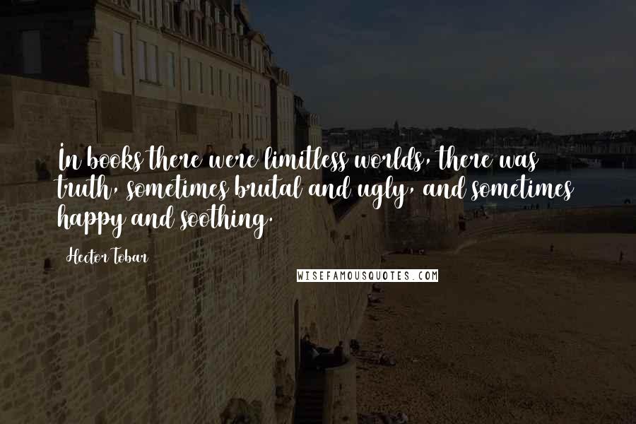 Hector Tobar Quotes: In books there were limitless worlds, there was truth, sometimes brutal and ugly, and sometimes happy and soothing.