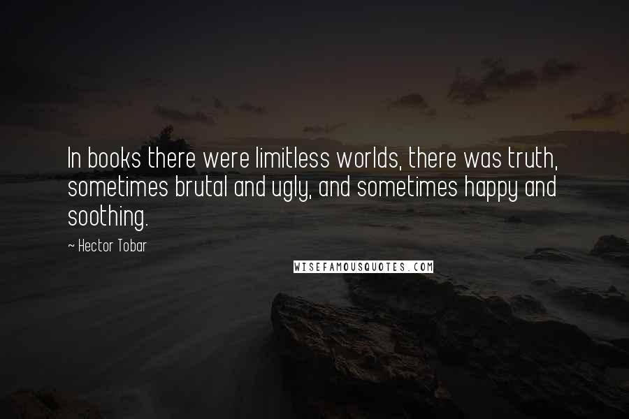 Hector Tobar Quotes: In books there were limitless worlds, there was truth, sometimes brutal and ugly, and sometimes happy and soothing.