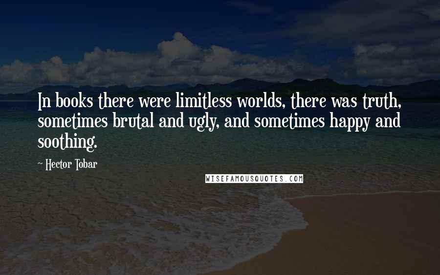 Hector Tobar Quotes: In books there were limitless worlds, there was truth, sometimes brutal and ugly, and sometimes happy and soothing.