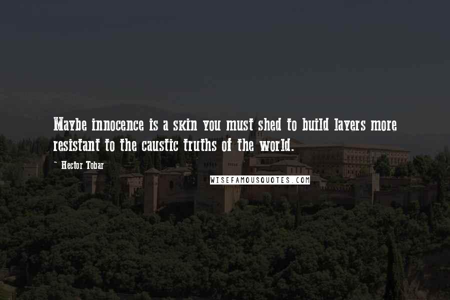 Hector Tobar Quotes: Maybe innocence is a skin you must shed to build layers more resistant to the caustic truths of the world.