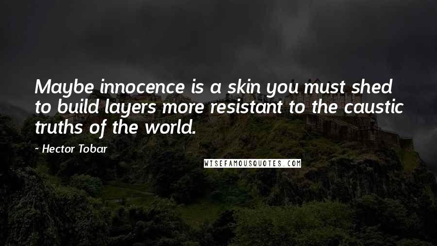 Hector Tobar Quotes: Maybe innocence is a skin you must shed to build layers more resistant to the caustic truths of the world.