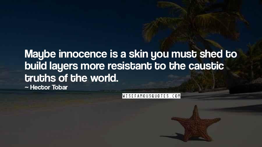 Hector Tobar Quotes: Maybe innocence is a skin you must shed to build layers more resistant to the caustic truths of the world.