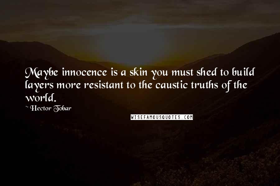 Hector Tobar Quotes: Maybe innocence is a skin you must shed to build layers more resistant to the caustic truths of the world.