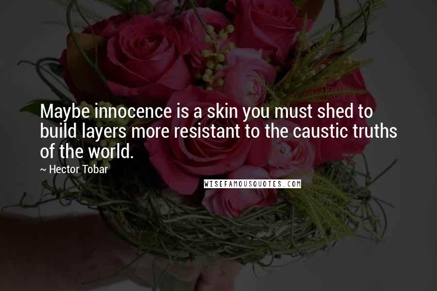 Hector Tobar Quotes: Maybe innocence is a skin you must shed to build layers more resistant to the caustic truths of the world.