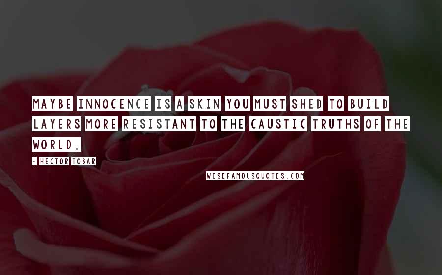 Hector Tobar Quotes: Maybe innocence is a skin you must shed to build layers more resistant to the caustic truths of the world.