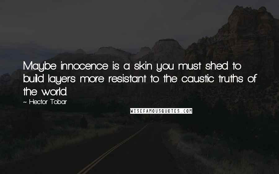 Hector Tobar Quotes: Maybe innocence is a skin you must shed to build layers more resistant to the caustic truths of the world.