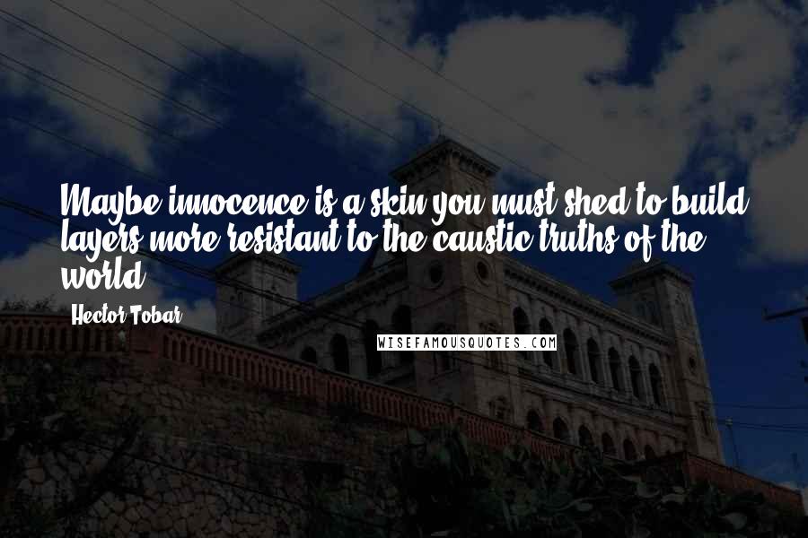 Hector Tobar Quotes: Maybe innocence is a skin you must shed to build layers more resistant to the caustic truths of the world.