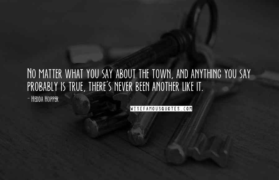 Hedda Hopper Quotes: No matter what you say about the town, and anything you say probably is true, there's never been another like it.