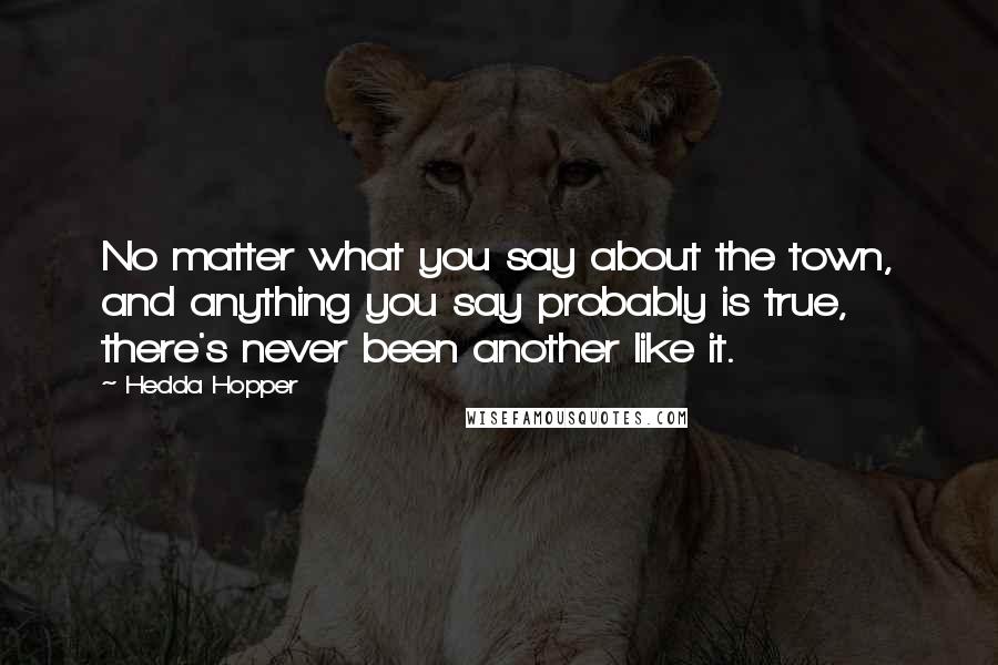 Hedda Hopper Quotes: No matter what you say about the town, and anything you say probably is true, there's never been another like it.