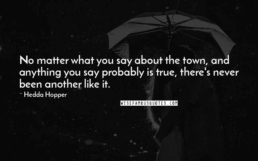 Hedda Hopper Quotes: No matter what you say about the town, and anything you say probably is true, there's never been another like it.