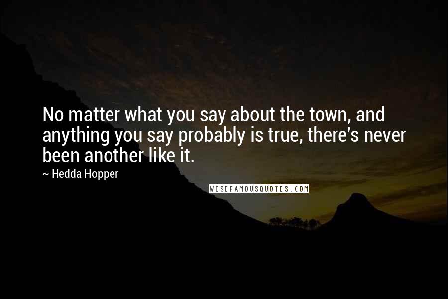 Hedda Hopper Quotes: No matter what you say about the town, and anything you say probably is true, there's never been another like it.