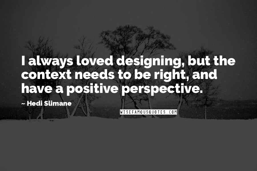 Hedi Slimane Quotes: I always loved designing, but the context needs to be right, and have a positive perspective.