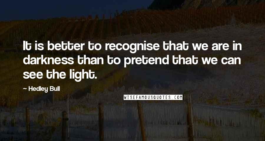 Hedley Bull Quotes: It is better to recognise that we are in darkness than to pretend that we can see the light.