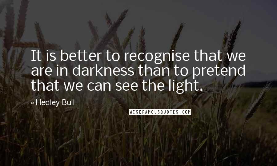 Hedley Bull Quotes: It is better to recognise that we are in darkness than to pretend that we can see the light.