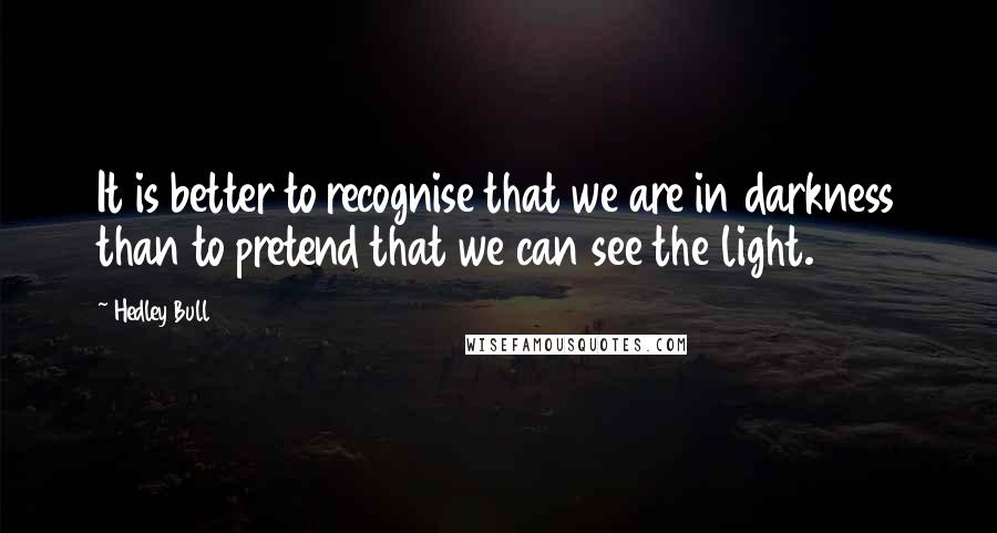 Hedley Bull Quotes: It is better to recognise that we are in darkness than to pretend that we can see the light.