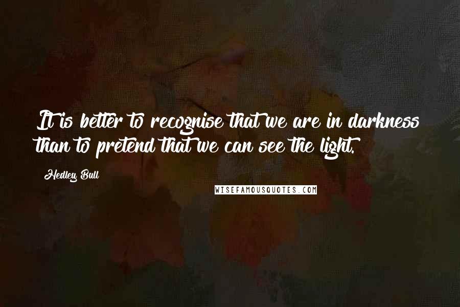 Hedley Bull Quotes: It is better to recognise that we are in darkness than to pretend that we can see the light.