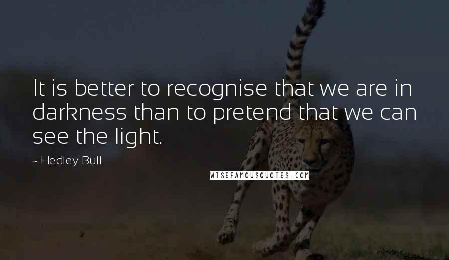 Hedley Bull Quotes: It is better to recognise that we are in darkness than to pretend that we can see the light.