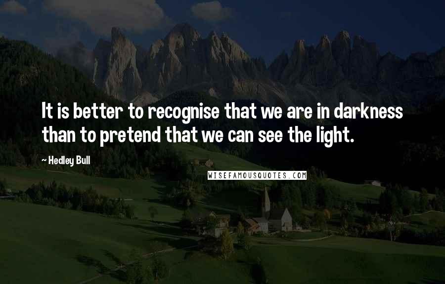 Hedley Bull Quotes: It is better to recognise that we are in darkness than to pretend that we can see the light.