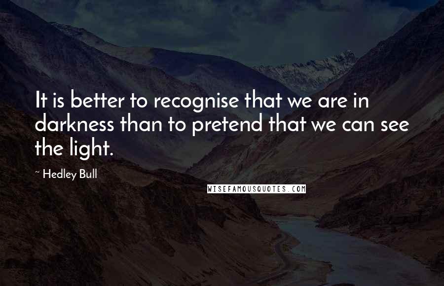 Hedley Bull Quotes: It is better to recognise that we are in darkness than to pretend that we can see the light.