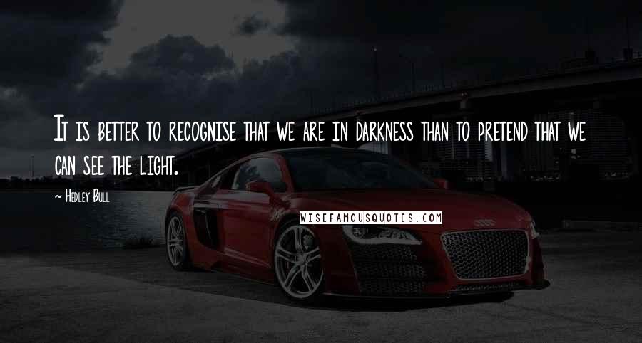 Hedley Bull Quotes: It is better to recognise that we are in darkness than to pretend that we can see the light.