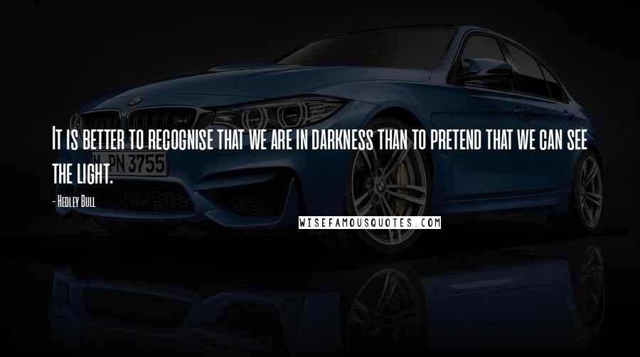 Hedley Bull Quotes: It is better to recognise that we are in darkness than to pretend that we can see the light.