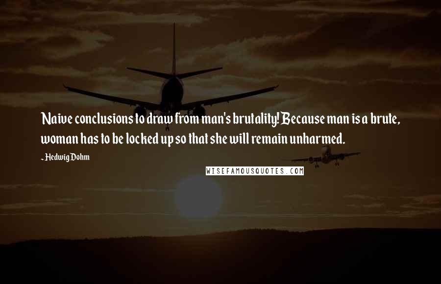 Hedwig Dohm Quotes: Naive conclusions to draw from man's brutality! Because man is a brute, woman has to be locked up so that she will remain unharmed.