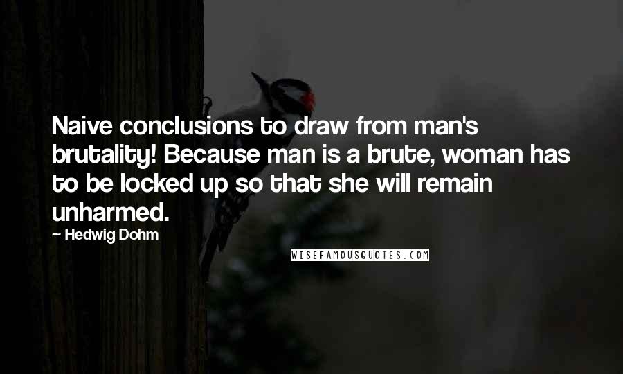 Hedwig Dohm Quotes: Naive conclusions to draw from man's brutality! Because man is a brute, woman has to be locked up so that she will remain unharmed.