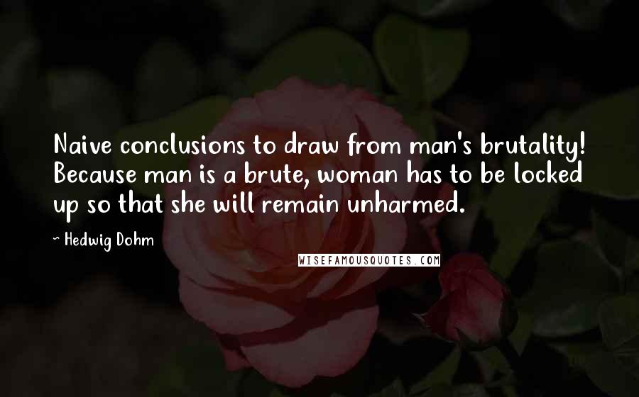 Hedwig Dohm Quotes: Naive conclusions to draw from man's brutality! Because man is a brute, woman has to be locked up so that she will remain unharmed.