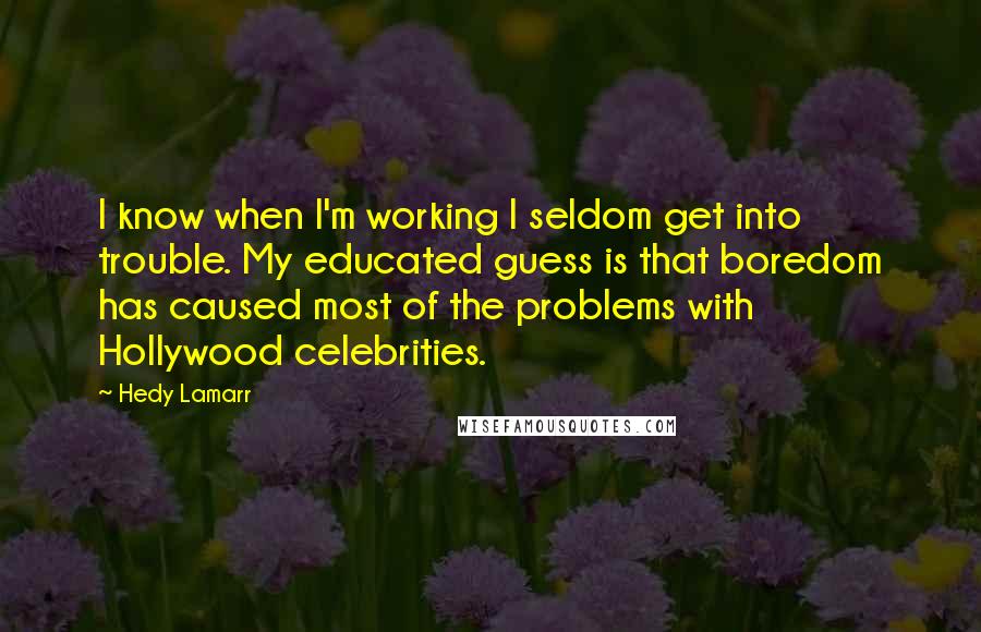 Hedy Lamarr Quotes: I know when I'm working I seldom get into trouble. My educated guess is that boredom has caused most of the problems with Hollywood celebrities.