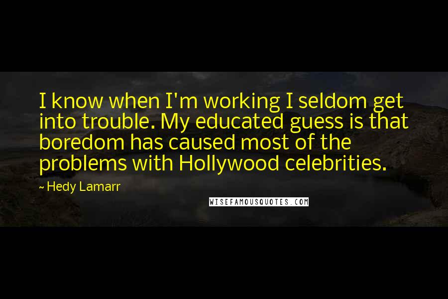 Hedy Lamarr Quotes: I know when I'm working I seldom get into trouble. My educated guess is that boredom has caused most of the problems with Hollywood celebrities.