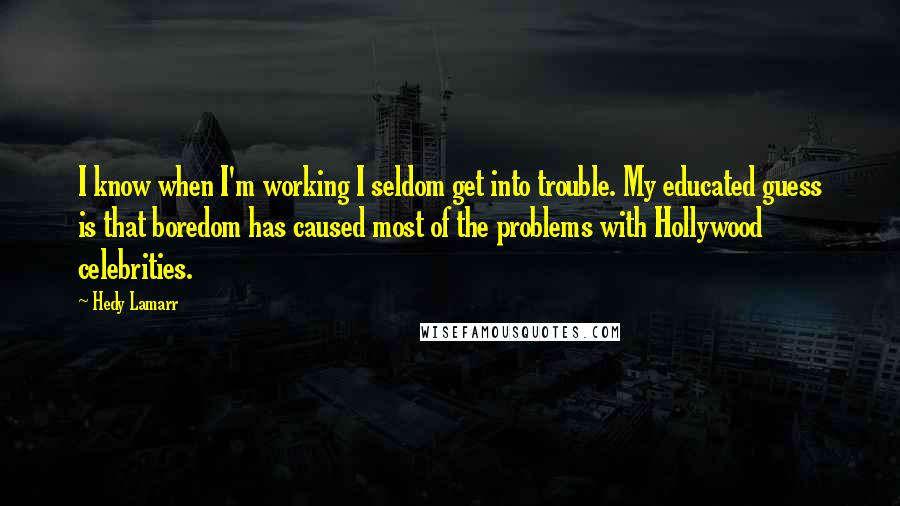 Hedy Lamarr Quotes: I know when I'm working I seldom get into trouble. My educated guess is that boredom has caused most of the problems with Hollywood celebrities.