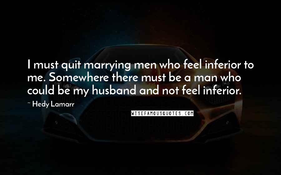 Hedy Lamarr Quotes: I must quit marrying men who feel inferior to me. Somewhere there must be a man who could be my husband and not feel inferior.