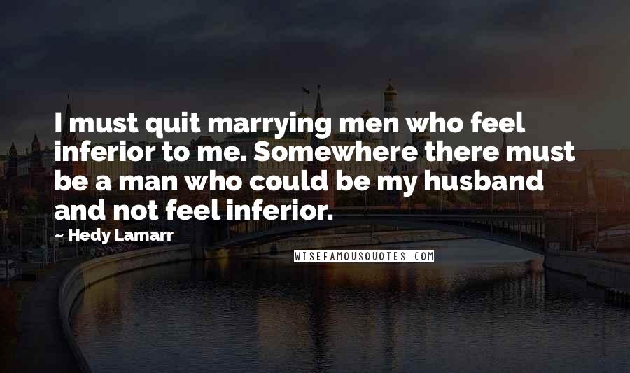 Hedy Lamarr Quotes: I must quit marrying men who feel inferior to me. Somewhere there must be a man who could be my husband and not feel inferior.