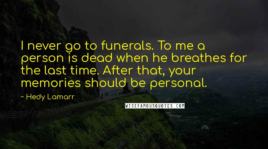 Hedy Lamarr Quotes: I never go to funerals. To me a person is dead when he breathes for the last time. After that, your memories should be personal.