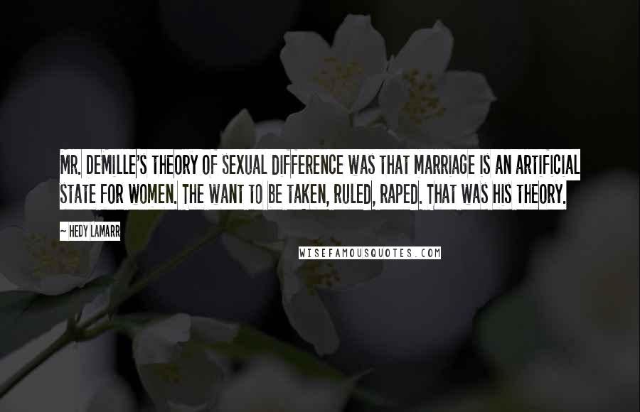 Hedy Lamarr Quotes: Mr. DeMille's theory of sexual difference was that marriage is an artificial state for women. The want to be taken, ruled, raped. That was his theory.