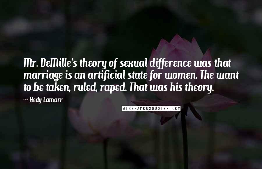 Hedy Lamarr Quotes: Mr. DeMille's theory of sexual difference was that marriage is an artificial state for women. The want to be taken, ruled, raped. That was his theory.