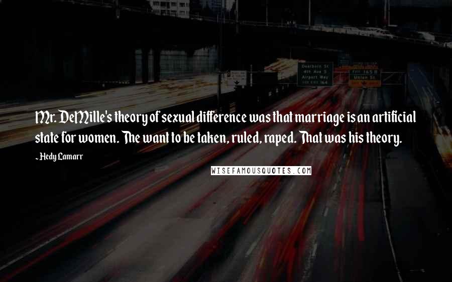 Hedy Lamarr Quotes: Mr. DeMille's theory of sexual difference was that marriage is an artificial state for women. The want to be taken, ruled, raped. That was his theory.