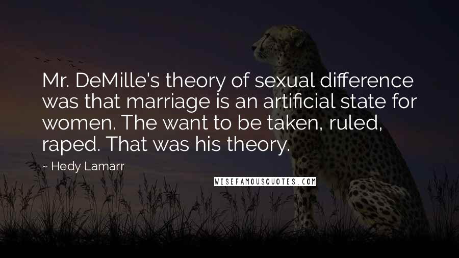 Hedy Lamarr Quotes: Mr. DeMille's theory of sexual difference was that marriage is an artificial state for women. The want to be taken, ruled, raped. That was his theory.