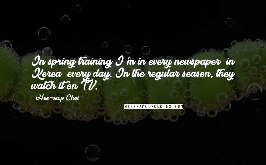 Hee-seop Choi Quotes: In spring training I'm in every newspaper (in Korea) every day. In the regular season, they watch it on TV.